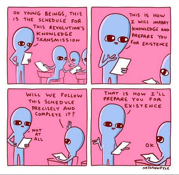 [Comic: teacher talking to students]
"OK young beings, this is the schedule for this revolution's knowledge transmission"
"This is how I will impart knowledge and prepare you for existence."
"Will we follow this schedule precisely and complete it?"
"Not at all"
"That is how I'll prepare you for existence."
"OK"