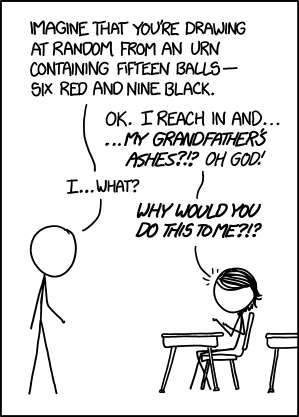 xkcd comic.
"Imagine that you're drawing at random from an urn containing fifteen balls—six red and nine black."
"OK. I reach in and... ...my grandfather's ashes?!? Oh God!"
"I...what?"
"Why would you do this to me?!?"